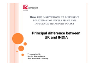 HOW THE INSTITUTIONS AT DIFFERENT
POLICYMAKING LEVELS MAKE AND
INFLUENCE TRANSPORT POLICY
Presentation By
Surajit Bhattacharya
MSc. Transport Planning
Principal difference between
UK and INDIA
1
 