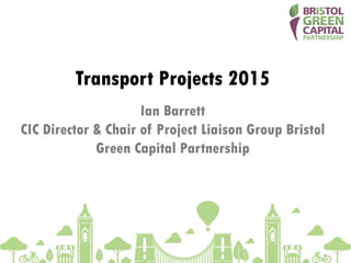 Transport Projects 2015
Ian Barrett
CIC Director & Chair of Project Liaison Group Bristol
Green Capital Partnership
 