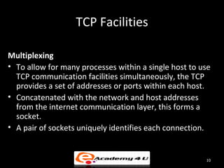 TCP Facilities

Multiplexing
• To allow for many processes within a single host to use
  TCP communication facilities simultaneously, the TCP
  provides a set of addresses or ports within each host.
• Concatenated with the network and host addresses
  from the internet communication layer, this forms a
  socket.
• A pair of sockets uniquely identifies each connection.


                                                       10
 