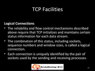 TCP Facilities

Logical Connections
• The reliability and flow control mechanisms described
  above require that TCP initializes and maintains certain
  status information for each data stream.
• The combination of this status, including sockets,
  sequence numbers and window sizes, is called a logical
  connection.
• Each connection is uniquely identified by the pair of
  sockets used by the sending and receiving processes.

                                                        11
 