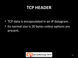 TCP HEADER

• TCP data is encapsulated in an IP datagram.
• Its normal size is 20 bytes unless options are
  present.




                                                   13
 