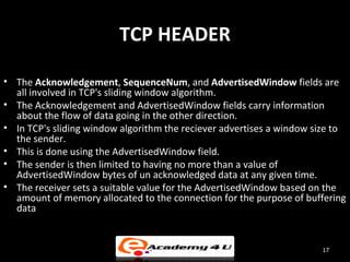 TCP HEADER

• The Acknowledgement, SequenceNum, and AdvertisedWindow fields are
  all involved in TCP's sliding window algorithm.
• The Acknowledgement and AdvertisedWindow fields carry information
  about the flow of data going in the other direction.
• In TCP's sliding window algorithm the reciever advertises a window size to
  the sender.
• This is done using the AdvertisedWindow field.
• The sender is then limited to having no more than a value of
  AdvertisedWindow bytes of un acknowledged data at any given time.
• The receiver sets a suitable value for the AdvertisedWindow based on the
  amount of memory allocated to the connection for the purpose of buffering
  data


                                                                      17
 