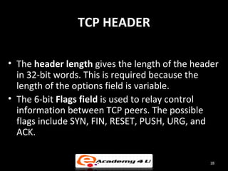TCP HEADER

• The header length gives the length of the header
  in 32-bit words. This is required because the
  length of the options field is variable.
• The 6-bit Flags field is used to relay control
  information between TCP peers. The possible
  flags include SYN, FIN, RESET, PUSH, URG, and
  ACK.

                                                18
 