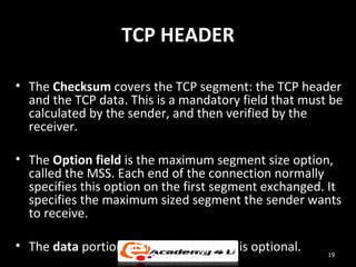 TCP HEADER

• The Checksum covers the TCP segment: the TCP header
  and the TCP data. This is a mandatory field that must be
  calculated by the sender, and then verified by the
  receiver.

• The Option field is the maximum segment size option,
  called the MSS. Each end of the connection normally
  specifies this option on the first segment exchanged. It
  specifies the maximum sized segment the sender wants
  to receive.

• The data portion of the TCP segment is optional.     19
 