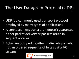 The User Datagram Protocol (UDP)

• UDP is a commonly used transport protocol
  employed by many types of applications
• A connectionless transport – doesn’t guarantee
  either packet delivery or packets arrive in
  sequential order
• Bytes are grouped together in discrete packets
  not an ordered sequence of bytes using I/O
  stream
                                               20
 