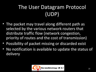 The User Datagram Protocol
                   (UDP)
• The packet may travel along different path as
  selected by the various network routers that
  distribute traffic flow (network congestion,
  priority of routes and the cost of transmission)
• Possibility of packet missing or discarded exist
• No notification is available to update the status of
  delivery


                                                   21
 
