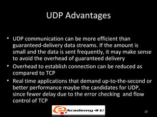 UDP Advantages

• UDP communication can be more efficient than
  guaranteed-delivery data streams. If the amount is
  small and the data is sent frequently, it may make sense
  to avoid the overhead of guaranteed delivery
• Overhead to establish connection can be reduced as
  compared to TCP
• Real time applications that demand up-to-the-second or
  better performance maybe the candidates for UDP,
  since fewer delay due to the error checking and flow
  control of TCP
                                                       22
 