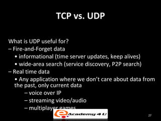 TCP vs. UDP

What is UDP useful for?
– Fire-and-Forget data
   • informational (time server updates, keep alives)
   • wide-area search (service discovery, P2P search)
– Real time data
   • Any application where we don’t care about data from
   the past, only current data
       – voice over IP
       – streaming video/audio
       – multiplayer games
                                                     27
 