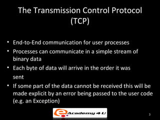 The Transmission Control Protocol
                  (TCP)

• End-to-End communication for user processes
• Processes can communicate in a simple stream of
  binary data
• Each byte of data will arrive in the order it was
  sent
• If some part of the data cannot be received this will be
  made explicit by an error being passed to the user code
  (e.g. an Exception)

                                                        3
 
