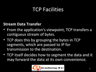 TCP Facilities

Stream Data Transfer
• From the application's viewpoint, TCP transfers a
  contiguous stream of bytes.
• TCP does this by grouping the bytes in TCP
  segments, which are passed to IP for
  transmission to the destination.
• TCP itself decides how to segment the data and it
  may forward the data at its own convenience.
                                                 7
 
