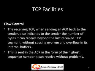 TCP Facilities

Flow Control
• The receiving TCP, when sending an ACK back to the
  sender, also indicates to the sender the number of
  bytes it can receive beyond the last received TCP
  segment, without causing overrun and overflow in its
  internal buffers.
• This is sent in the ACK in the form of the highest
  sequence number it can receive without problems.

                                                         9
 