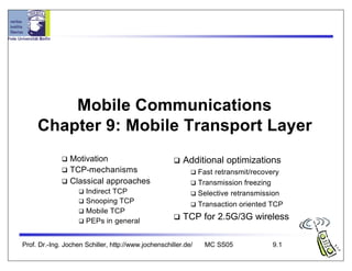 Prof. Dr.-Ing. Jochen Schiller, http://www.jochenschiller.de/ MC SS05 9.1
Mobile Communications
Chapter 9: Mobile Transport Layer
q Motivation
q TCP-mechanisms
q Classical approaches
q Indirect TCP
q Snooping TCP
q Mobile TCP
q PEPs in general
q Additional optimizations
q Fast retransmit/recovery
q Transmission freezing
q Selective retransmission
q Transaction oriented TCP
q TCP for 2.5G/3G wireless
 