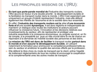 LES PRINCIPALES MISSIONS DE L’(IRU):
 En tant que porte-parole mondial de l’industrie des transports routiers,
l’IRU œuvre en faveur d’une double priorité : le développement durable et
la facilitation du transport routier dans le monde. L’IRU n’est cependant pas
uniquement un groupe d’intérêt représentant l’industrie, mais elle défend
également les intérêts de l’économie et de la société dans leur ensemble.
 En effet, l’industrie des transports routiers est le pilier d’une économie
forte et d’une société dynamique. Il est donc légitime et indispensable de
maintenir un dialogue avec toutes les institutions et acteurs pouvant
influencer la croissance future, l’innovation et les décisions relatives aux
investissements du secteur, afin de représenter et protéger une
industrie essentielle à la croissance économique, au progrès social et, en fin
de compte, à la prospérité qui joue un rôle crucial dans la vie de chacun en
répondant à la demande de mobilité durable des personnes et des biens.
 La mission de l’IRU est donc de faciliter le transport routier partout dans
le monde et d’en assurer le développement durable, en utilisant
notamment la formation pour promouvoir la compétence professionnelle au
sein du secteur et améliorer la qualité des services offerts par la profession.
 Elle défend le libre choix du mode de transport par le client, prône l’égalité
de traitement réglementaire de tous les modes et encourage la coopération
et la complémentarité avec les autres modes de transport.
 