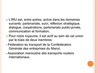  L'IRU est, entre autres, active dans les domaines
suivants: partenariats, suivi, réflexion stratégique,
dialogue, coopérations, partenariats public-privée,
communication et formation.
 Pour notre royaume, il est actif au sein de cet union
par le biais de deux membres:
- Fédération du transport de la Confédération
Générale des entreprises du Maroc.
- Association marocaine des transports routiers
internationaux.
 
