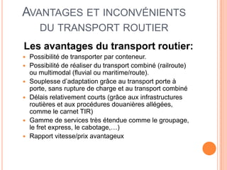 AVANTAGES ET INCONVÉNIENTS
DU TRANSPORT ROUTIER
Les avantages du transport routier:
 Possibilité de transporter par conteneur.
 Possibilité de réaliser du transport combiné (railroute)
ou multimodal (fluvial ou maritime/route).
 Souplesse d’adaptation grâce au transport porte à
porte, sans rupture de charge et au transport combiné
 Délais relativement courts (grâce aux infrastructures
routières et aux procédures douanières allégées,
comme le carnet TIR)
 Gamme de services très étendue comme le groupage,
le fret express, le cabotage,…)
 Rapport vitesse/prix avantageux
 