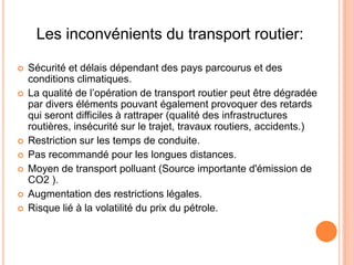 Les inconvénients du transport routier:
 Sécurité et délais dépendant des pays parcourus et des
conditions climatiques.
 La qualité de l’opération de transport routier peut être dégradée
par divers éléments pouvant également provoquer des retards
qui seront difficiles à rattraper (qualité des infrastructures
routières, insécurité sur le trajet, travaux routiers, accidents.)
 Restriction sur les temps de conduite.
 Pas recommandé pour les longues distances.
 Moyen de transport polluant (Source importante d'émission de
CO2 ).
 Augmentation des restrictions légales.
 Risque lié à la volatilité du prix du pétrole.
 