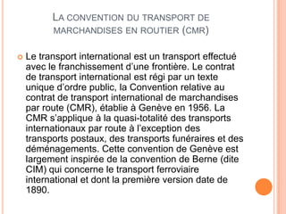 LA CONVENTION DU TRANSPORT DE
MARCHANDISES EN ROUTIER (CMR)
 Le transport international est un transport effectué
avec le franchissement d’une frontière. Le contrat
de transport international est régi par un texte
unique d’ordre public, la Convention relative au
contrat de transport international de marchandises
par route (CMR), établie à Genève en 1956. La
CMR s’applique à la quasi-totalité des transports
internationaux par route à l’exception des
transports postaux, des transports funéraires et des
déménagements. Cette convention de Genève est
largement inspirée de la convention de Berne (dite
CIM) qui concerne le transport ferroviaire
international et dont la première version date de
1890.
 