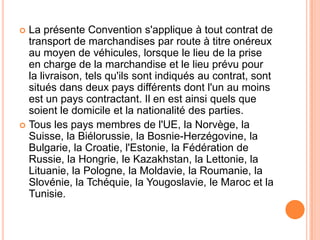  La présente Convention s'applique à tout contrat de
transport de marchandises par route à titre onéreux
au moyen de véhicules, lorsque le lieu de la prise
en charge de la marchandise et le lieu prévu pour
la livraison, tels qu'ils sont indiqués au contrat, sont
situés dans deux pays différents dont l'un au moins
est un pays contractant. Il en est ainsi quels que
soient le domicile et la nationalité des parties.
 Tous les pays membres de l'UE, la Norvège, la
Suisse, la Biélorussie, la Bosnie-Herzégovine, la
Bulgarie, la Croatie, l'Estonie, la Fédération de
Russie, la Hongrie, le Kazakhstan, la Lettonie, la
Lituanie, la Pologne, la Moldavie, la Roumanie, la
Slovénie, la Tchéquie, la Yougoslavie, le Maroc et la
Tunisie.
 