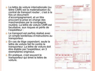  La lettre de voiture internationale (ou
lettre CMR) est la matérialisation du
contrat de transport routier ; c’est à la
fois un document
d’accompagnement, et un titre
prouvant la prise en charge des
marchandises par la compagnie
routière. La lettre de voiture CMR est
facultative, aux risques et périls de
l’expéditeur :
 Le transport est parfois réalisé avec
un simple bordereau d’instructions au
transporteur.
 En cas de litige cependant, seule la
lettre de voiture fait foi contre le
transporteur. La lettre de voiture doit
être établie par l’expéditeur, en 3
exemplaires originaux.
 En pratique, c’est souvent le
transporteur qui émet la lettre de
voiture.
 