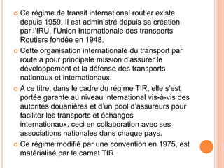  Ce régime de transit international routier existe
depuis 1959. Il est administré depuis sa création
par l’IRU, l’Union Internationale des transports
Routiers fondée en 1948.
 Cette organisation internationale du transport par
route a pour principale mission d’assurer le
développement et la défense des transports
nationaux et internationaux.
 A ce titre, dans le cadre du régime TIR, elle s’est
portée garante au niveau international vis-à-vis des
autorités douanières et d’un pool d’assureurs pour
faciliter les transports et échanges
internationaux, ceci en collaboration avec ses
associations nationales dans chaque pays.
 Ce régime modifié par une convention en 1975, est
matérialisé par le carnet TIR.
 