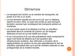 DÉFINITION
 Le transport est l’action ou la manière de transporter, de
porter d’un lieu à un autre.
 Le mot terrestre signifie qui est sur le sol, qui s’y déplace,
relatif à la terre. Ainsi, le sujet sera limité au seul transport
terrestre, excluant par conséquent les transports aériens et
maritimes.
 Le mot routier quant à lui désigne à la fois un chauffeur
spécialisé dans la conduite de camion sur de longues
distances et tout ce qui est relatif aux routes.
 Ici en l’occurrence à la vue des précédents mots composant le
sujet il est facile de déduire qu’il est question des
infrastructures routières, des véhicules y circulant, de la
réglementation du secteur et non pas spécialement le sort du
chauffeur spécialisé bien qu’il soit de manière indirecte un des
protagonistes de la matière étudiée.
 