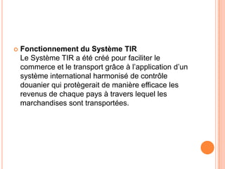  Fonctionnement du Système TIR
Le Système TIR a été créé pour faciliter le
commerce et le transport grâce à l’application d’un
système international harmonisé de contrôle
douanier qui protègerait de manière efficace les
revenus de chaque pays à travers lequel les
marchandises sont transportées.
 