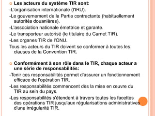  Les acteurs du système TIR sont:
-L'organisation internationale (l'IRU).
-Le gouvernement de la Partie contractante (habituellement
autorités douanières).
-L'association nationale émettrice et garante.
-Le transporteur autorisé (le titulaire du Carnet TIR).
-Les organes TIR de l'ONU.
Tous les acteurs du TIR doivent se conformer à toutes les
clauses de la Convention TIR.
 Conformément à son rôle dans le TIR, chaque acteur a
une série de responsabilités:
-Tenir ces responsabilités permet d'assurer un fonctionnement
efficace de l'opération TIR.
-Les responsabilités commencent dès la mise en œuvre du
TIR au sein du pays.
-Les responsabilités s'étendent à travers toutes les facettes
des opérations TIR jusqu'aux régularisations administratives
d'une irrégularité TIR.
 