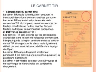 LE CARNET TIR
1- Composition du carnet TIR :
Le carnet TIR est le titre (douanier) couvrant le
transport international de marchandises par route.
Le carnet TIR est établi selon le modèle de la
convention TIR et comprend un certain nombre de
feuillets manifestes et de leur souche. Sur ces
feuillets doit figurer la marchandise transportée.
2- Délivrance du carnet TIR :
Les carnets TIR sont délivrés par les associations
accréditées dans le pays de naissance du transport.
Il se peut que le transport de retour se fasse avec un
carnet TIR étranger pour le Maroc mais également
délivré par une association accréditée dans le pays
de départ.
Le carnet TIR est un document strictement
personnel. Il est délivré à une entreprise qui a suivi la
procédure d’agrément.
Le carnet n’est valable que pour un seul voyage et
ne couvre que la marchandise qui compose le
chargement.
 