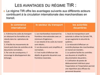 LES AVANTAGES DU RÉGIME TIR :
 Le régime TIR offre les avantages suivants aux différents acteurs
contribuant à la circulation internationale des marchandises en
transit.
le commerce
international
le secteur du transport les autorités
douanières
1. Il diminue les coûts du transport
en réduisant les formalités et les
retards dans les opérations de
transit ;
2. Il facilite les mouvements de
transit parle biais de contrôles et de
documents normalisés ;
3. Par voie de conséquence, il
encourage le développement des
échanges
1. Les marchandises traversent les
frontières internationales avec un
minimum d'ingérence ;
2. Les retards et les coûts du transit
sont réduits ;
3. Les documents sont simplifiés et
normalisés ;
4. Il est inutile d'effectuer des
dépôts de garantie douaniers aux
frontières traversées.
1. Seuls les transporteurs sont
autorisés à utiliser les Carnets TIR,
ce qui augmente la sécurité du
système ;
2. La nécessité d'effectuer un
contrôle physique des marchandises
en transit est moindre ;
3. Le système facilite les contrôles
aux douanes et simplifie la
documentation douanière ;
4. L’utilisation de postes de
dédouanement intérieurs pour
l'exportation et l'importation permet
une répartition plus efficace du
personnel douanier.
 
