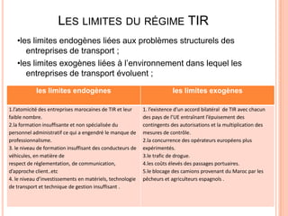 LES LIMITES DU RÉGIME TIR
•les limites endogènes liées aux problèmes structurels des
entreprises de transport ;
•les limites exogènes liées à l’environnement dans lequel les
entreprises de transport évoluent ;
les limites endogènes les limites exogènes
1.l’atomicité des entreprises marocaines de TIR et leur
faible nombre.
2.la formation insuffisante et non spécialisée du
personnel administratif ce qui a engendré le manque de
professionnalisme.
3. le niveau de formation insuffisant des conducteurs de
véhicules, en matière de
respect de réglementation, de communication,
d’approche client..etc
4. le niveau d’investissements en matériels, technologie
de transport et technique de gestion insuffisant .
1. l’existence d’un accord bilatéral de TIR avec chacun
des pays de l’UE entraînant l’épuisement des
contingents des autorisations et la multiplication des
mesures de contrôle.
2.la concurrence des opérateurs européens plus
expérimentés.
3.le trafic de drogue.
4.les coûts élevés des passages portuaires.
5.le blocage des camions provenant du Maroc par les
pêcheurs et agriculteurs espagnols .
 