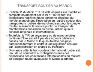 TRANSPORT ROUTIER AU MAROC
 L’article 11 du dahir n° 1.63.260 tel qu’il a été modifié et
complété notamment par la loi n° 16.99 dont les
dispositions habilitent toute personne physique ou
morale ayant obtenu l’inscription au registre spécial des
transporteurs routiers de marchandises pour le compte
d’autrui à assurer le service public de transport de
marchandises aussi bien au niveau urbain qu’aux
échelles nationale et internationale.
 Toutefois, le TIR de voyageurs ou de marchandises
continue d’être encadré par des accords bilatéraux
passés par le Maroc et la quasi-totalité des pays
européens formant le cadre d’une régulation assurée
par l’administration en charge du transport.
 D’un autre côté, le transporteur international routier est
tenu de se soumettre aux obligations nées des
dispositions des conventions internationales en matière
de transport routier auxquelles le Maroc a adhéré.
 