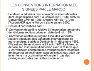 LES CONVENTIONS INTERNATIONALES
SIGNEES PAR LE MAROC
 Le Maroc a adhéré à neuf conventions internationales
dont les principales sont : la Convention TIR de 1975, la
Convention CMR de 1956, l’Accord ATP de 1970 et
l’Accord ADR que le Maroc a signé en juin 2000.
 Ces neuf conventions sont :
1) Convention douanière relative à l’importation temporaire
de véhicules routiers privés en date du 4 juin 1954.
2) Convention relative au régime fiscal des véhicules
routiers effectuant des transports internationaux de
marchandises, établie à Genève, le 14 décembre 1956.
Elle est entrée en vigueur le 29 août 1962. Le Maroc a
déposé son instrument d’adhésion avec la réserve que
« les véhicules effectuant des transports dont les points
de départ et de destination seraient situés tous deux sur
le territoire marocain ne bénéficieraient pas des
privilèges accordés par ladite convention ».
 
