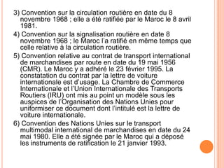 3) Convention sur la circulation routière en date du 8
novembre 1968 ; elle a été ratifiée par le Maroc le 8 avril
1981.
4) Convention sur la signalisation routière en date 8
novembre 1968 ; le Maroc l’a ratifié en même temps que
celle relative à la circulation routière.
5) Convention relative au contrat de transport international
de marchandises par route en date du 19 mai 1956
(CMR). Le Maroc y a adhéré le 23 février 1995. La
constatation du contrat par la lettre de voiture
internationale est d’usage. La Chambre de Commerce
Internationale et l’Union Internationale des Transports
Routiers (IRU) ont mis au point un modèle sous les
auspices de l’Organisation des Nations Unies pour
uniformiser ce document dont l’intitulé est la lettre de
voiture internationale.
6) Convention des Nations Unies sur le transport
multimodal international de marchandises en date du 24
mai 1980. Elle a été signée par le Maroc qui a déposé
les instruments de ratification le 21 janvier 1993.
 