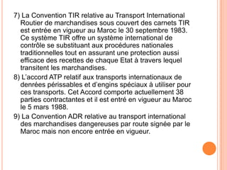7) La Convention TIR relative au Transport International
Routier de marchandises sous couvert des carnets TIR
est entrée en vigueur au Maroc le 30 septembre 1983.
Ce système TIR offre un système international de
contrôle se substituant aux procédures nationales
traditionnelles tout en assurant une protection aussi
efficace des recettes de chaque Etat à travers lequel
transitent les marchandises.
8) L’accord ATP relatif aux transports internationaux de
denrées périssables et d’engins spéciaux à utiliser pour
ces transports. Cet Accord comporte actuellement 38
parties contractantes et il est entré en vigueur au Maroc
le 5 mars 1988.
9) La Convention ADR relative au transport international
des marchandises dangereuses par route signée par le
Maroc mais non encore entrée en vigueur.
 