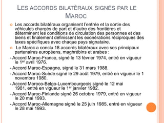 LES ACCORDS BILATÉRAUX SIGNÉS PAR LE
MAROC
 Les accords bilatéraux organisent l’entrée et la sortie des
véhicules chargés de part et d’autre des frontières et
déterminent les conditions de circulation des personnes et des
biens et finalement définissent les exonérations réciproques des
taxes spécifiques avec chaque pays signataire.
 Le Maroc a conclu 18 accords bilatéraux avec ses principaux
partenaires européens, maghrébins et arabes :
- Accord Maroc-France, signé le 13 février 1974, entré en vigueur
le 1er avril 1976.
- Accord Maroc-Espagne, signé le 31 mars 1988.
- Accord Maroc-Suède signé le 29 août 1979, entré en vigueur le 1
novembre 1980.
- Accord Moroco-Belgo-Luxembourgeois signé le 12 mai
1981, entré en vigueur le 1er janvier 1982.
- Accord Maroc-Finlande signé 26 octobre 1979, entré en vigueur
le 20 mai 1993.
- Accord Maroc-Allemagne signé le 25 juin 1985, entré en vigueur
le 28 mai 1993.
 