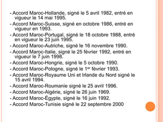 - Accord Maroc-Hollande, signé le 5 avril 1982, entré en
vigueur le 14 mai 1995.
- Accord Maroc-Suisse, signé en octobre 1986, entré en
vigueur en 1993.
- Accord Maroc-Portugal, signé le 18 octobre 1988, entré
en vigueur le 23 juin 1995.
- Accord Maroc-Autriche, signé le 16 novembre 1990.
- Accord Maroc-Italie, signé le 25 février 1992, entré en
vigueur le 7 juin 1998.
- Accord Maroc-Hongrie, signé le 5 octobre 1990.
- Accord Maroc-Pologne, signé le 1er février 1993.
- Accord Maroc-Royaume Uni et Irlande du Nord signé le
15 avril 1994.
- Accord Maroc-Roumanie signé le 25 avril 1996.
- Accord Maroc-Algérie, signé le 26 juin 1969.
- Accord Maroc-Égypte, signé le 16 juin 1992.
- Accord Maroc-Tunisie signé le 22 septembre 2000
 
