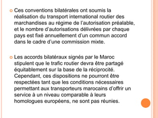  Ces conventions bilatérales ont soumis la
réalisation du transport international routier des
marchandises au régime de l’autorisation préalable,
et le nombre d’autorisations délivrées par chaque
pays est fixé annuellement d’un commun accord
dans le cadre d’une commission mixte.
 Les accords bilatéraux signés par le Maroc
stipulent que le trafic routier devra être partagé
équitablement sur la base de la réciprocité.
Cependant, ces dispositions ne pourront être
respectées tant que les conditions nécessaires
permettant aux transporteurs marocains d’offrir un
service à un niveau comparable à leurs
homologues européens, ne sont pas réunies.
 