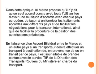 Dans cette optique, le Maroc propose qu’il n’y ait
qu’un seul accord conclu avec toute l’UE au lieu
d’avoir une multitude d’accords avec chaque pays
européen, de façon à uniformiser les traitements
accordés aux différents pays et de faciliter les
négociations pour le transport international, ainsi
que de faciliter la procédure de la gestion des
autorisations préalables.
En l’absence d’un Accord Bilatéral entre le Maroc et
un autre pays si un transporteur désire effectuer un
transport à destination de, en provenance de ou en
transit par ce pays, il est souhaitable de prendre
contact avec le service TIR de la Direction des
Transports Routiers du Ministère en charge du
transport.
 