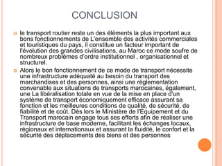 CONCLUSION
 le transport routier reste un des éléments la plus important aux
bons fonctionnements de L'ensemble des activités commerciales
et touristiques du pays, il constitue un facteur important de
l'évolution des grandes civilisations, au Maroc ce mode soufre de
nombreux problèmes d’ordre institutionnel , organisationnel et
structurel.
 Alors le bon fonctionnement de ce mode de transport nécessite
une infrastructure adéquaté au besoin du transport des
marchandises et des personnes, ainsi une règlementation
convenable aux situations de transports marocaines, également,
une La libéralisation totale en vue de la mise en place d'un
système de transport économiquement efficace assurant sa
fonction et les meilleures conditions de qualité, de sécurité, de
fiabilité et de coût. Dès lors le Ministère de l'Equipement et du
Transport marocain engage tous ses efforts afin de réaliser une
infrastructure de base moderne, facilitant les échanges locaux,
régionaux et internationaux et assurant la fluidité, le confort et la
sécurité des déplacements des biens et des personnes
 