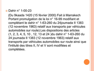  Dahir n° 1-00-23
(Du 9kaada 1420 (15 février 2000) Fait à Marrakech
Portant promulgation de la loi n° 16-99 modifiant et
complétant le dahir n° 1-63-260 du 24joumada II 1383
(12 novembre 1963) relatif aux transports par véhicules
automobiles sur route).Les dispositions des articles
(1, 2, 3, 4, 5, 10 , 12, 13 et 24 )du dahir n° 1-63-260 du
24 joumada II 1383 (12 novembre 1963) relatif aux
transports par véhicules automobiles sur route ainsi que
l'intitulé des titres II, IV et V sont modifiées et
complétées.
 