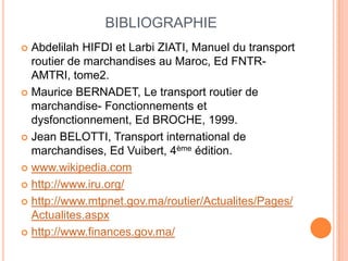 BIBLIOGRAPHIE
 Abdelilah HIFDI et Larbi ZIATI, Manuel du transport
routier de marchandises au Maroc, Ed FNTR-
AMTRI, tome2.
 Maurice BERNADET, Le transport routier de
marchandise- Fonctionnements et
dysfonctionnement, Ed BROCHE, 1999.
 Jean BELOTTI, Transport international de
marchandises, Ed Vuibert, 4ème édition.
 www.wikipedia.com
 http://www.iru.org/
 http://www.mtpnet.gov.ma/routier/Actualites/Pages/
Actualites.aspx
 http://www.finances.gov.ma/
 