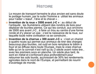 HISTOIRE
Le moyen de transport terrestre le plus ancien est sans doute
le portage humain, par la suite l’homme a utilisé les animaux
pour l’aider « bœuf , l’âne et le cheval » .
 Invention de la roue « 3500 avant J-C » : au début de
l’antiquité , les Sumériens utilisent des rondins de bois pour
déplacer de lourdes pierres. Ce qui les conduit, aux environs
de 3500 ans avant J-C , à faire un trou au centre d’une forme
ronde et d’y placer un axe : c’est la naissance de la roue, sur
laquelle toute notre civilisation va se construire .
 Invention de la charrue « 300 avant J-C » : c’est un chariot
à quatre roues qui permet aux animaux de tirer des charges
beaucoup plus lourdes, cet outil en bois remplace le bâton à
fouir et se diffuse dans toute l’Europe, mais la vraie charrue
telle qu’on la connait n’est naît qu’au 2 siècle avant notre ère ,
avec les premiers socs en planche. Un siècle plus tard, ils
sont en métal et s’enfoncent plus profondément pour
retourner les sols lourds, accroissant de 30% les rendements
agricoles dans le nord de l’Europe, et permettant de nourrir
d’avantage de monde.
 