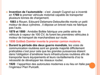  Invention de l’automobile : c’est Joseph Cugnot qui a inventé
en 1769 le premier véhicule motorisé capable de transporter
plusieurs tonnes de chargement.
 1883 à Rouen, Edouard Delamare-Deboutteville monte un petit
moteur de deux cylindres , il dépose un brevet mais ne fabrique
pas l’auto.
 1879 et 1880 : Amédée Bollée fabriqua une petite série de
véhicule à vapeur de 100 CV, ils furent les premières véhicules à
moteur de transport de marchandises sur route.
 1898 Gottlieb Daimler invente le premier camion moderne.
 Durant la période dès deux guerre mondiale, les voies de
communication routières sont en grande majorité difficilement
praticables c’est pour cela que les grandes puissances étaient
dans l’obligation d’améliorer leurs infrastructures routières afin de
transporter leurs équipements et leurs ravitaillements d’où la
nécessité de développer les réseaux routier.
 1920 : l’apparition des autoroutes modernes a eu lieu en Italie par
l’ingénieur Pieri Puricelli.
 