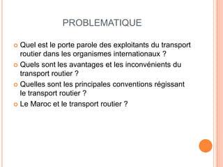 PROBLEMATIQUE
 Quel est le porte parole des exploitants du transport
routier dans les organismes internationaux ?
 Quels sont les avantages et les inconvénients du
transport routier ?
 Quelles sont les principales conventions régissant
le transport routier ?
 Le Maroc et le transport routier ?
 