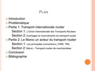 PLAN
 Introduction
 Problématique
 Partie 1: Transport internationale routier
Section 1: L'Union Internationale des Transports Routiers
Section 2: Avantages et inconvénients du transport routier
 Partie 2: Le Maroc un acteur du transport routier
Section 1: Les principales conventions ( CMR, TIR)
Section 2: Maroc - Transport routier de marchandises
 Conclusion
 Bibliographie
 