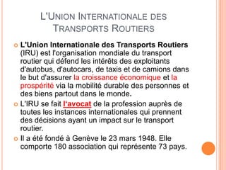 L'UNION INTERNATIONALE DES
TRANSPORTS ROUTIERS
 L'Union Internationale des Transports Routiers
(IRU) est l'organisation mondiale du transport
routier qui défend les intérêts des exploitants
d'autobus, d'autocars, de taxis et de camions dans
le but d'assurer la croissance économique et la
prospérité via la mobilité durable des personnes et
des biens partout dans le monde.
 L'IRU se fait l‘avocat de la profession auprès de
toutes les instances internationales qui prennent
des décisions ayant un impact sur le transport
routier.
 Il a été fondé à Genève le 23 mars 1948. Elle
comporte 180 association qui représente 73 pays.
 