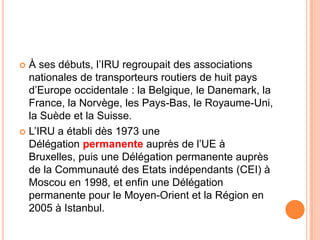  À ses débuts, l’IRU regroupait des associations
nationales de transporteurs routiers de huit pays
d’Europe occidentale : la Belgique, le Danemark, la
France, la Norvège, les Pays-Bas, le Royaume-Uni,
la Suède et la Suisse.
 L’IRU a établi dès 1973 une
Délégation permanente auprès de l’UE à
Bruxelles, puis une Délégation permanente auprès
de la Communauté des Etats indépendants (CEI) à
Moscou en 1998, et enfin une Délégation
permanente pour le Moyen-Orient et la Région en
2005 à Istanbul.
 