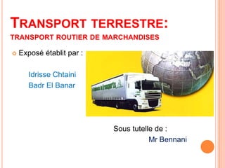 TRANSPORT TERRESTRE:
TRANSPORT ROUTIER DE MARCHANDISES
 Exposé établit par :
Idrisse Chtaini
Badr El Banar
Sous tutelle de :
Mr Bennani
 