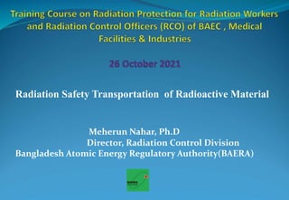 Radiation Safety Transportation of Radioactive Material
Meherun Nahar, Ph.D
Director, Radiation Control Division
Bangladesh Atomic Energy Regulatory Authority(BAERA)
 