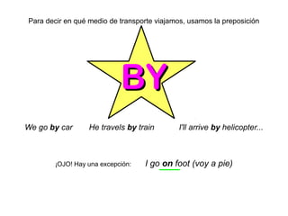 Para decir en qué medio de transporte viajamos, usamos la preposición
BYBY
We go by car He travels by train I'll arrive by helicopter...
¡OJO! Hay una excepción: I go on foot (voy a pie)
 